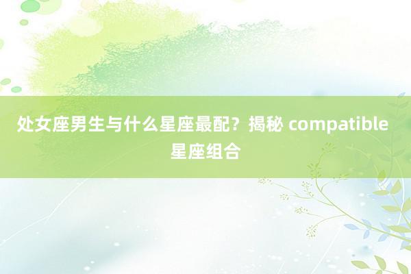 处女座男生与什么星座最配？揭秘 compatible 星座组合